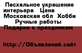 Пасхальное украшение интерьера › Цена ­ 1 500 - Московская обл. Хобби. Ручные работы » Подарки к праздникам   